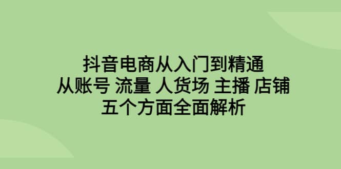 抖音电商从入门到精通，从账号 流量 人货场 主播 店铺五个方面全面解析-知一项目网