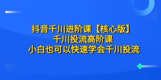 抖音千川进阶课【核心版】 千川投流高阶课 小白也可以快速学会千川投流-知一项目网