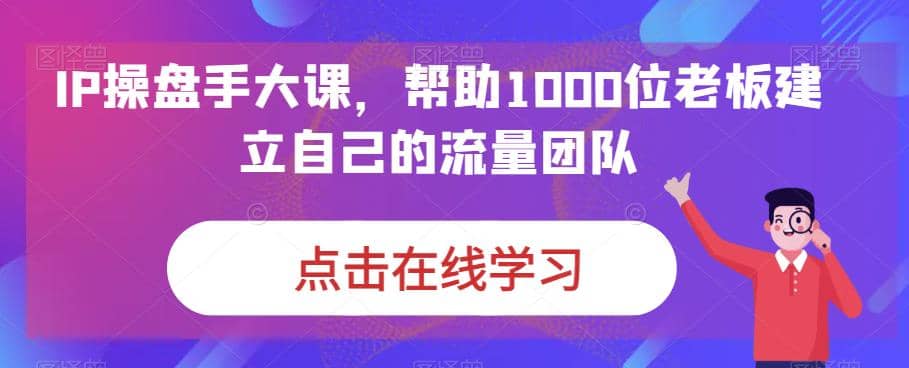 IP-操盘手大课，帮助1000位老板建立自己的流量团队（13节课）-知一项目网