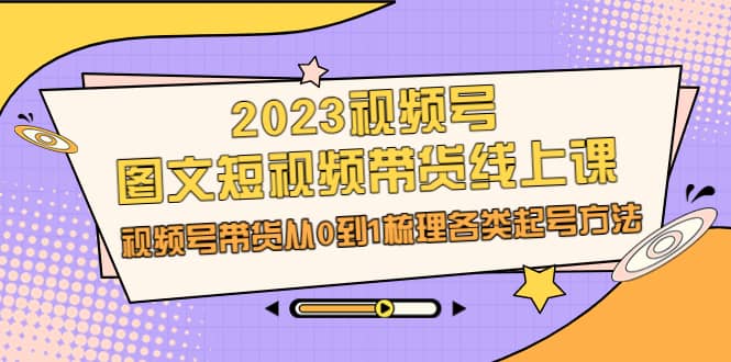 2023视频号-图文短视频带货线上课，视频号带货从0到1梳理各类起号方法-知一项目网