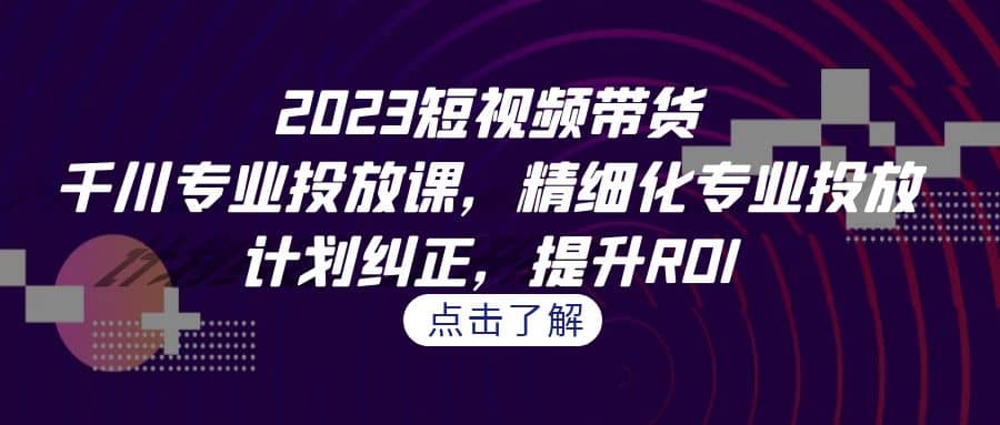 2023短视频带货-千川专业投放课，精细化专业投放，计划纠正，提升ROI-知一项目网