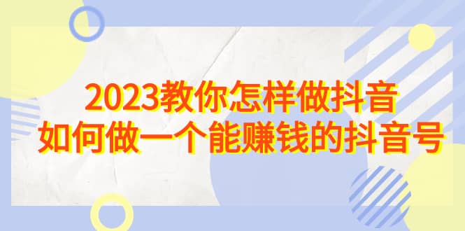 2023教你怎样做抖音，如何做一个能赚钱的抖音号（22节课）-知一项目网