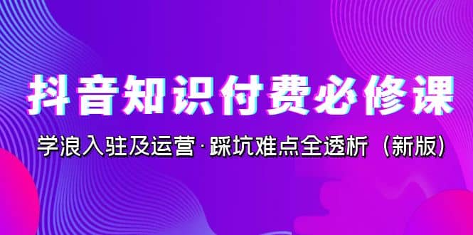 抖音·知识付费·必修课，学浪入驻及运营·踩坑难点全透析（2023新版）-知一项目网