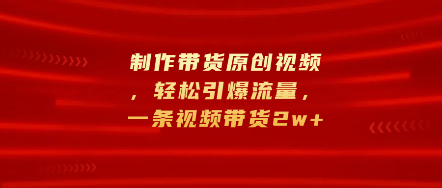 制作带货原创视频，轻松引爆流量，一条视频带货2w+-知一项目网