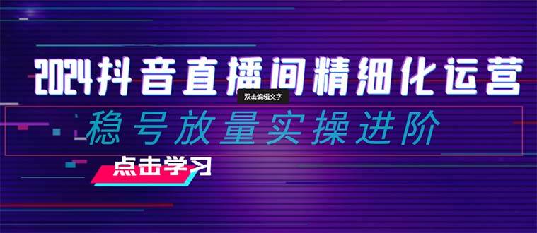 2024抖音直播间精细化运营：稳号放量实操进阶 选品/排品/起号/小店随心推/千川付费如何去投放-知一项目网